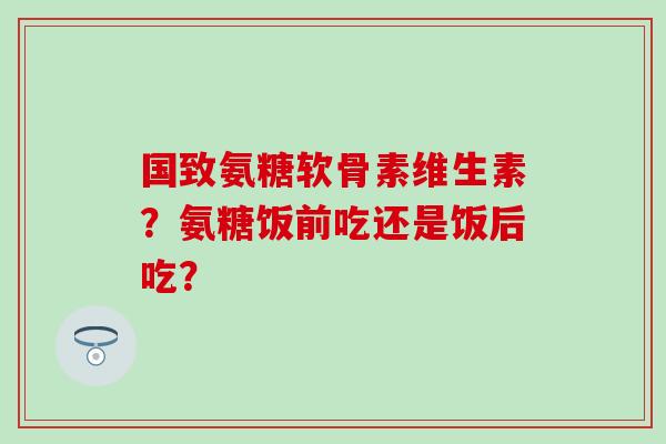 国致氨糖软骨素维生素?氨糖饭前吃还是饭后吃? 国致氨糖软骨素维生素?氨糖饭前吃还是饭后吃?