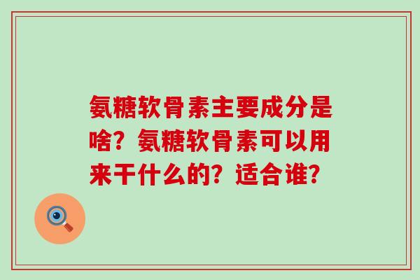 氨糖软骨素主要成分是啥?氨糖软骨素可以用来干什么的?适合谁? 氨糖软骨素主要成分是啥?氨糖软骨素可以用来干什么的?适合谁?