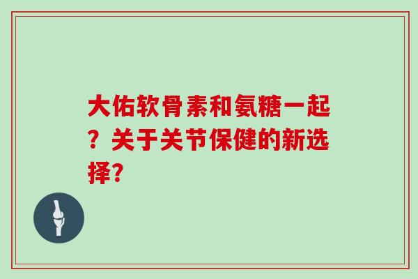 大佑软骨素和氨糖一起?关于关节保健的新选择? 大佑软骨素和氨糖一起?关于关节保健的新选择?
