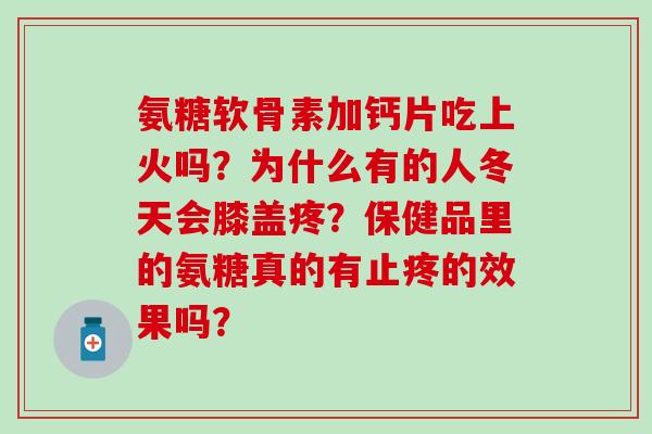 氨糖软骨素加钙片吃上火吗?为什么有的人冬天会膝盖疼?保健品里的氨糖真的有止疼的效果吗? 氨糖软骨素加钙片吃上火吗?为什么有的人冬天会膝盖疼?保健品里的氨糖真的有止疼的效果吗?