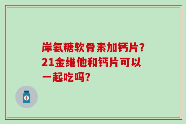 岸氨糖软骨素加钙片?21金维他和钙片可以一起吃吗? 岸氨糖软骨素加钙片?21金维他和钙片可以一起吃吗?