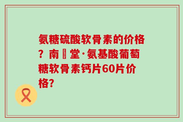 氨糖硫酸软骨素的价格？南雲堂·氨基酸葡萄糖软骨素钙片60片价格？
