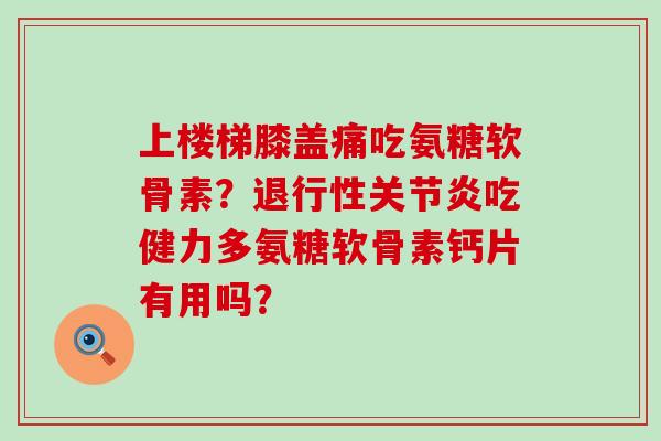 上楼梯膝盖痛吃氨糖软骨素？吃健力多氨糖软骨素钙片有用吗？