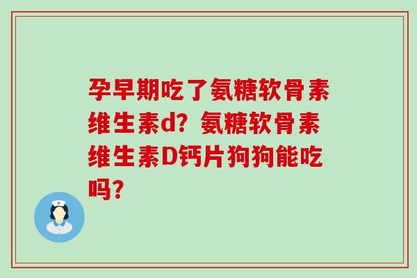 孕早期吃了氨糖软骨素维生素d？氨糖软骨素维生素D钙片狗狗能吃吗？