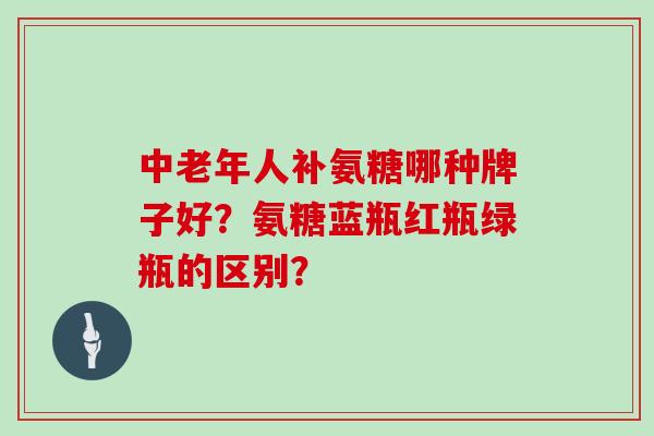 中老年人补氨糖哪种牌子好?氨糖蓝瓶红瓶绿瓶的区别? 中老年人补氨糖哪种牌子好?氨糖蓝瓶红瓶绿瓶的区别?