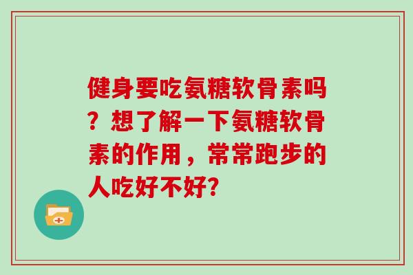 健身要吃氨糖软骨素吗?想了解一下氨糖软骨素的作用,常常跑步的人吃好不好? 健身要吃氨糖软骨素吗?想了解一下氨糖软骨素的作用,常常跑步的人吃好不好?