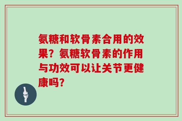 氨糖和软骨素合用的效果?氨糖软骨素的作用与功效可以让关节更健康吗? 氨糖和软骨素合用的效果?氨糖软骨素的作用与功效可以让关节更健康吗?