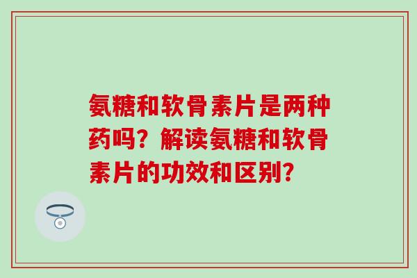 氨糖和软骨素片是两种药吗？解读氨糖和软骨素片的功效和区别？