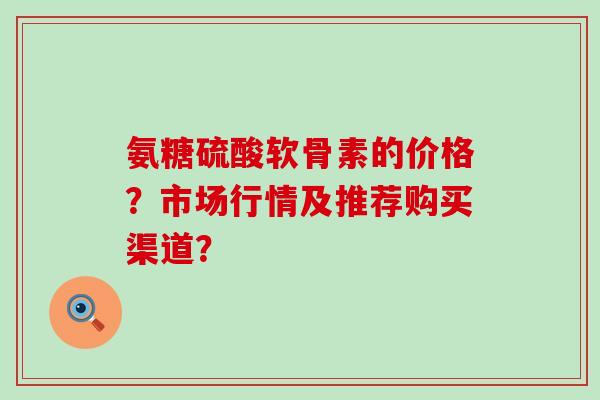 氨糖硫酸软骨素的价格?市场行情及推荐购买渠道? 氨糖硫酸软骨素的价格?市场行情及推荐购买渠道?