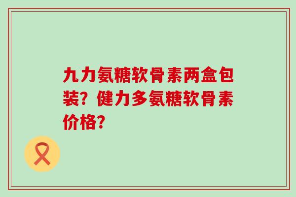 九力氨糖软骨素两盒包装？健力多氨糖软骨素价格？
