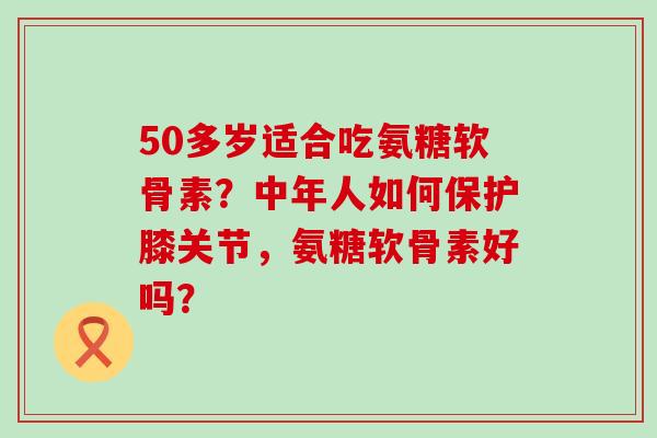 50多岁适合吃氨糖软骨素？中年人如何保护膝关节，氨糖软骨素好吗？