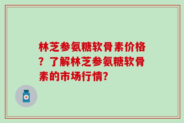 林芝参氨糖软骨素价格？了解林芝参氨糖软骨素的市场行情？