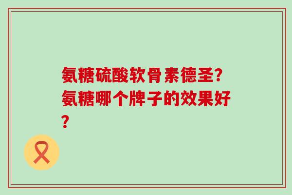 氨糖硫酸软骨素德圣?氨糖哪个牌子的效果好? 氨糖硫酸软骨素德圣?氨糖哪个牌子的效果好?