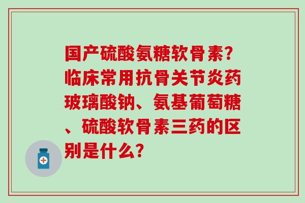 国产硫酸氨糖软骨素?临床常用抗骨药玻璃酸钠、氨基葡萄糖、硫酸软骨素三药的区别是什么? 国产硫酸氨糖软骨素?临床常用抗骨药玻璃酸钠、氨基葡萄糖、硫酸软骨素三药的区别是什么?
