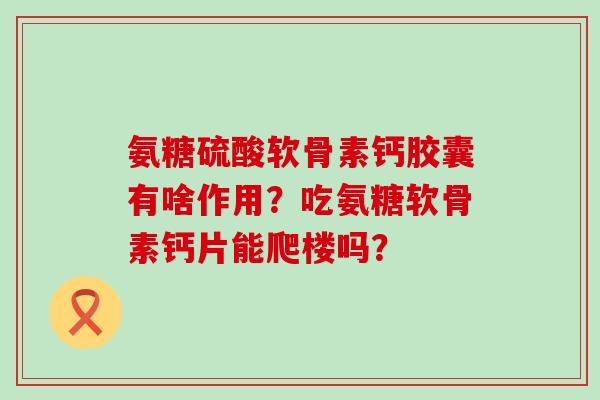 氨糖硫酸软骨素钙胶囊有啥作用?吃氨糖软骨素钙片能爬楼吗? 氨糖硫酸软骨素钙胶囊有啥作用?吃氨糖软骨素钙片能爬楼吗?