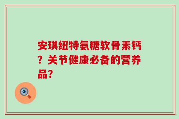 安琪纽特氨糖软骨素钙?关节健康必备的营养品? 安琪纽特氨糖软骨素钙?关节健康必备的营养品?