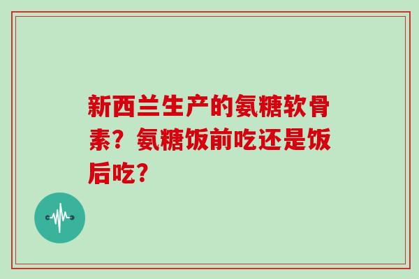 新西兰生产的氨糖软骨素?氨糖饭前吃还是饭后吃? 新西兰生产的氨糖软骨素?氨糖饭前吃还是饭后吃?