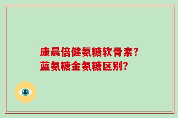 康晨倍健氨糖软骨素?蓝氨糖金氨糖区别? 康晨倍健氨糖软骨素?蓝氨糖金氨糖区别?