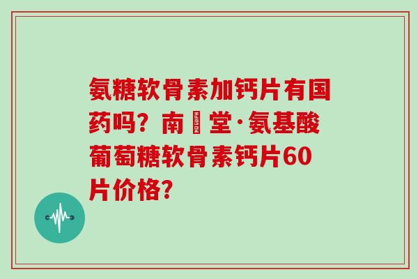 氨糖软骨素加钙片有国药吗？南雲堂·氨基酸葡萄糖软骨素钙片60片价格？