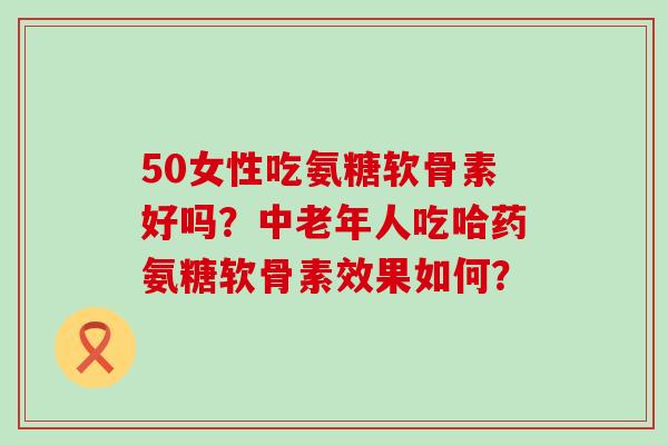 50女性吃氨糖软骨素好吗?中老年人吃哈药氨糖软骨素效果如何? 50女性吃氨糖软骨素好吗?中老年人吃哈药氨糖软骨素效果如何?