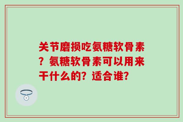 关节磨损吃氨糖软骨素?氨糖软骨素可以用来干什么的?适合谁? 关节磨损吃氨糖软骨素?氨糖软骨素可以用来干什么的?适合谁?