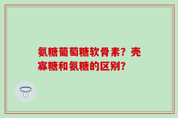 氨糖葡萄糖软骨素?壳寡糖和氨糖的区别? 氨糖葡萄糖软骨素?壳寡糖和氨糖的区别?
