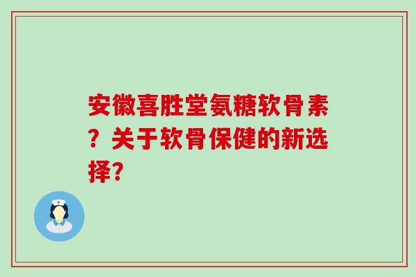 安徽喜胜堂氨糖软骨素？关于软骨保健的新选择？