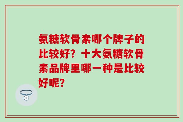 氨糖软骨素哪个牌子的比较好?十大氨糖软骨素品牌里哪一种是比较好呢? 氨糖软骨素哪个牌子的比较好?十大氨糖软骨素品牌里哪一种是比较好呢?