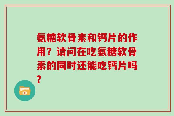 氨糖软骨素和钙片的作用?请问在吃氨糖软骨素的同时还能吃钙片吗? 氨糖软骨素和钙片的作用?请问在吃氨糖软骨素的同时还能吃钙片吗?