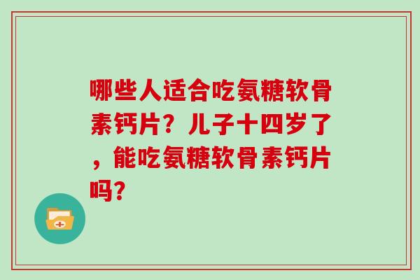 哪些人适合吃氨糖软骨素钙片?儿子十四岁了,能吃氨糖软骨素钙片吗? 哪些人适合吃氨糖软骨素钙片?儿子十四岁了,能吃氨糖软骨素钙片吗?