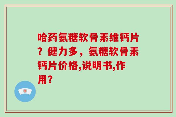 哈药氨糖软骨素维钙片？健力多，氨糖软骨素钙片价格,说明书,作用？