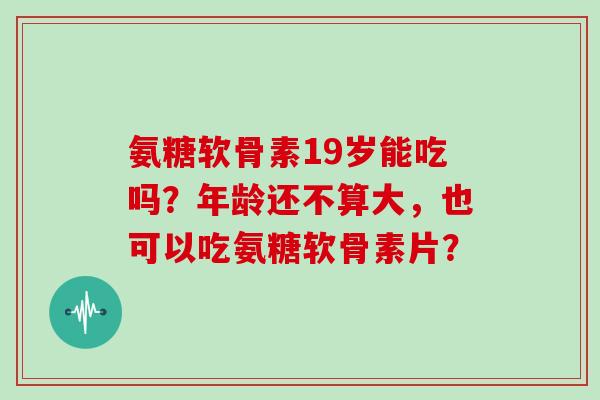 氨糖软骨素19岁能吃吗?年龄还不算大,也可以吃氨糖软骨素片? 氨糖软骨素19岁能吃吗?年龄还不算大,也可以吃氨糖软骨素片?