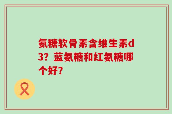 氨糖软骨素含维生素d3?蓝氨糖和红氨糖哪个好? 氨糖软骨素含维生素d3?蓝氨糖和红氨糖哪个好?