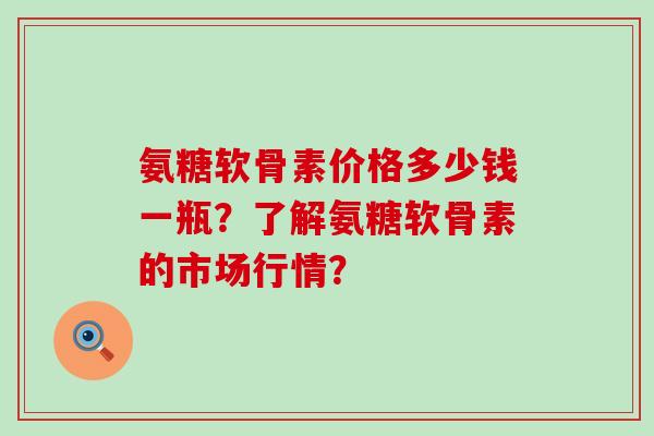 氨糖软骨素价格多少钱一瓶？了解氨糖软骨素的市场行情？