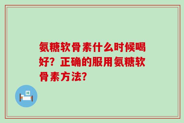氨糖软骨素什么时候喝好?正确的服用氨糖软骨素方法? 氨糖软骨素什么时候喝好?正确的服用氨糖软骨素方法?