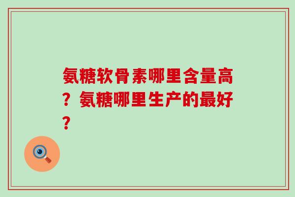 氨糖软骨素哪里含量高?氨糖哪里生产的好? 氨糖软骨素哪里含量高?氨糖哪里生产的好?