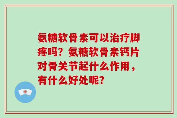 氨糖软骨素可以脚疼吗?氨糖软骨素钙片对骨关节起什么作用,有什么好处呢? 氨糖软骨素可以脚疼吗?氨糖软骨素钙片对骨关节起什么作用,有什么好处呢?
