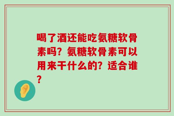 喝了酒还能吃氨糖软骨素吗?氨糖软骨素可以用来干什么的?适合谁? 喝了酒还能吃氨糖软骨素吗?氨糖软骨素可以用来干什么的?适合谁?