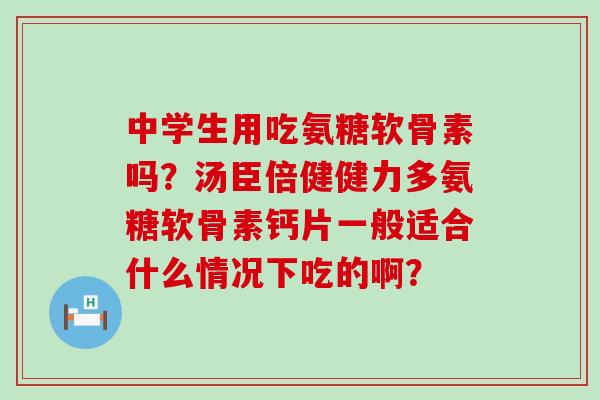 中学生用吃氨糖软骨素吗？汤臣倍健健力多氨糖软骨素钙片一般适合什么情况下吃的啊？