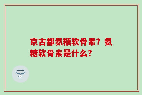 京古都氨糖软骨素?氨糖软骨素是什么? 京古都氨糖软骨素?氨糖软骨素是什么?