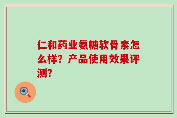 仁和药业氨糖软骨素怎么样?产品使用效果评测? 仁和药业氨糖软骨素怎么样?产品使用效果评测?