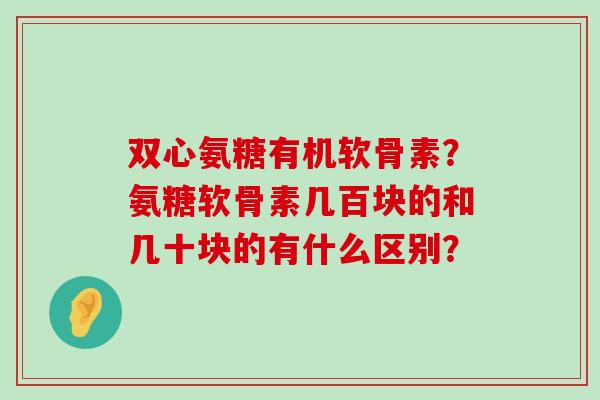 双心氨糖有机软骨素？氨糖软骨素几百块的和几十块的有什么区别？