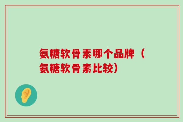 氨糖软骨素哪个品牌（氨糖软骨素比较）