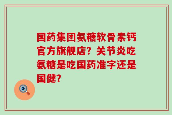 国药集团氨糖软骨素钙官方旗舰店?吃氨糖是吃国药准字还是国健? 国药集团氨糖软骨素钙官方旗舰店?吃氨糖是吃国药准字还是国健?