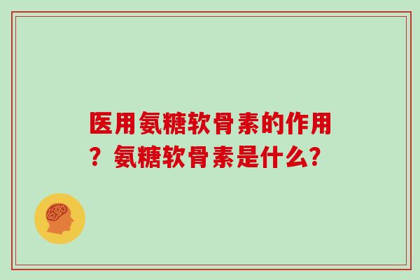 医用氨糖软骨素的作用？氨糖软骨素是什么？