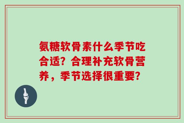 氨糖软骨素什么季节吃合适?合理补充软骨营养,季节选择很重要? 氨糖软骨素什么季节吃合适?合理补充软骨营养,季节选择很重要?