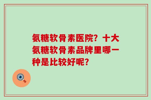 氨糖软骨素医院?十大氨糖软骨素品牌里哪一种是比较好呢? 氨糖软骨素医院?十大氨糖软骨素品牌里哪一种是比较好呢?