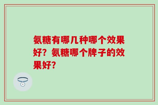 氨糖有哪几种哪个效果好?氨糖哪个牌子的效果好? 氨糖有哪几种哪个效果好?氨糖哪个牌子的效果好?