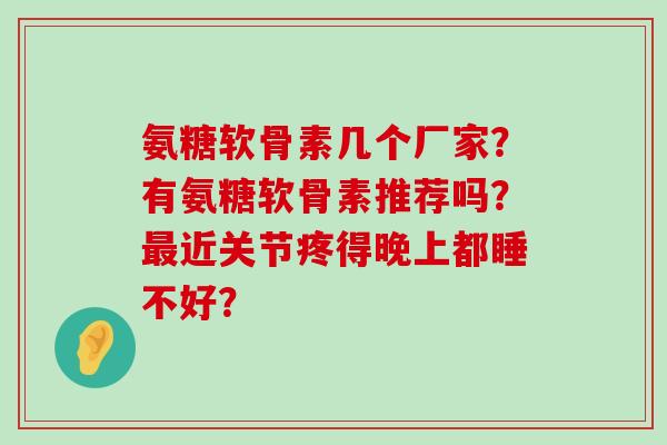 氨糖软骨素几个厂家?有氨糖软骨素推荐吗?近关节疼得晚上都睡不好? 氨糖软骨素几个厂家?有氨糖软骨素推荐吗?近关节疼得晚上都睡不好?