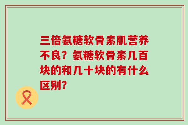 三倍氨糖软骨素肌营养不良?氨糖软骨素几百块的和几十块的有什么区别? 三倍氨糖软骨素肌营养不良?氨糖软骨素几百块的和几十块的有什么区别?